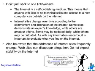 Don’t just stick to one link/website.  The Internet is a self-publishing medium. This means that anyone with little or no technical skills and access to a host computer can publish on the Internet.  Internet sites change over time according to the commitment and inclination of the creator. Some sites demonstrate an expert's knowledge, while others are amateur efforts. Some may be updated daily, while others may be outdated. As with any information resource, it is important to evaluate what you find on the Internet.  Also be aware that the addresses of Internet sites frequently change. Web sites can disappear altogether. Do not expect stability on the Internet End na po ng presentation. Pwd na pong mag-tanong or visit  www.ask.com  for your questions. Ready na po ang  Coffee production through the internet To yahoo interface 