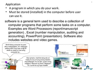 Application A program in which you do your work.  Must be stored (installed) in the computer before user can use it. Binili kitang computer ka para akoy makapaglaro, eh, kailangan palang bilhin ang mga un!@*&^ akala ko ready to use kang computer ka… software is a general term used to describe a collection of computer programs that perform some tasks on a computer. Examples are Word Processors (report/manuscript generation) , Excel (number manipulation, auditing and accounting), PowerPoint (presentation). Software also includes websites and video games.  Aba sympre, machine lang ako at malay ko sa yo kung anong trabaho ang kailangan mo sa akin, gusto mong maglaro? Manood ng Sene, Magtype? Eh, bumili ka ng mga installer  