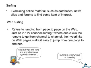 Surfing Examining online material, such as databases, news clips and forums to find some item of interest.  Web surfing Refers to jumping from page to page on the Web. Just as in "TV channel surfing," where one clicks the remote to go from channel to channel, the hyperlinks on Web pages make it easy to jump from one page to another. Mag-surf nga ako kung ano ang latest news ngaUn sa internet… Surfing is synonymous to browsing 