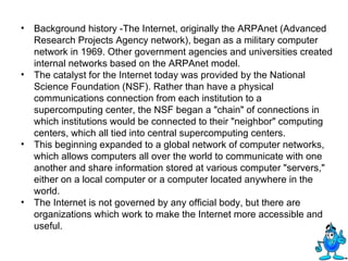 Background history -The Internet, originally the ARPAnet (Advanced Research Projects Agency network), began as a military computer network in 1969. Other government agencies and universities created internal networks based on the ARPAnet model.  The catalyst for the Internet today was provided by the National Science Foundation (NSF). Rather than have a physical communications connection from each institution to a supercomputing center, the NSF began a "chain" of connections in which institutions would be connected to their "neighbor" computing centers, which all tied into central supercomputing centers.  This beginning expanded to a global network of computer networks, which allows computers all over the world to communicate with one another and share information stored at various computer "servers," either on a local computer or a computer located anywhere in the world.  The Internet is not governed by any official body, but there are organizations which work to make the Internet more accessible and useful. 