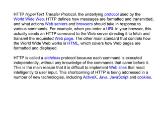 HTTP  HyperText Transfer Protocol , the underlying  protocol  used by the  World Wide Web . HTTP defines how messages are formatted and transmitted, and what actions  Web servers  and  browsers  should take in response to various commands. For example, when you enter a  URL  in your browser, this actually sends an HTTP command to the Web server directing it to fetch and transmit the requested  Web page . The other main standard that controls how the World Wide Web works is  HTML , which covers how Web pages are formatted and displayed.  HTTP is called a  stateless  protocol because each command is executed independently, without any knowledge of the commands that came before it. This is the main reason that it is difficult to implement  Web sites  that react intelligently to user input. This shortcoming of HTTP is being addressed in a number of new technologies, including  ActiveX ,  Java ,  JavaScript  and  cookies . 