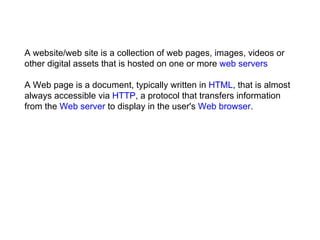 A website/web site is a collection of web pages, images, videos or other digital assets that is hosted on one or more  web servers A Web page is a document, typically written in  HTML , that is almost always accessible via  HTTP , a protocol that transfers information from the  Web server  to display in the user's  Web browser . 
