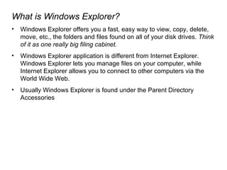 What is Windows Explorer? Windows Explorer offers you a fast, easy way to view, copy, delete, move, etc., the folders and files found on all of your disk drives.  Think of it as one really big filing cabinet.  Windows Explorer application is different from Internet Explorer. Windows Explorer lets you manage files on your computer, while Internet Explorer allows you to connect to other computers via the World Wide Web. Usually Windows Explorer is found under the Parent Directory Accessories 