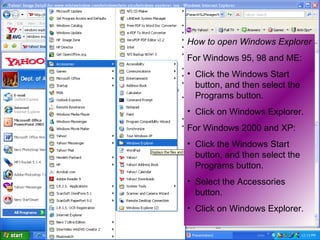 How to open Windows Explorer For Windows 95, 98 and ME: Click the Windows Start button, and then select the Programs button.  Click on Windows Explorer.  For Windows 2000 and XP: Click the Windows Start button, and then select the Programs button.  Select the Accessories button.  Click on Windows Explorer.  