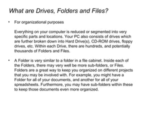 For organizational purposes Everything on your computer is reduced or segmented into very specific parts and locations. Your PC also consists of drives which are further broken down into Hard Drive(s), CD-ROM drives, floppy drives, etc. Within each Drive, there are hundreds, and potentially thousands of Folders and Files.  A Folder is very similar to a folder in a file cabinet. Inside each of the Folders, there may very well be more sub-folders, or Files. Folders are a great way to keep you organized on different projects that you may be involved with. For example, you might have a Folder for all of your documents, and another for all of your spreadsheets. Furthermore, you may have sub-folders within these to keep those documents even more organized. What are Drives, Folders and Files? 