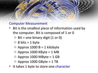 Computer Measurement  Bit is the smallest piece of information used by the computer. Bit is composed of 1 or 0 Bit = one binary digit (1 or 0) 8 bits = 1 byte Approx 1000 B = 1 kilobyte Approx 1000 KByte = 1 MB Approx 1000 MByte = 1 GB Approx 1000 GByte = 1 TB  It takes 1 byte to store one  character 