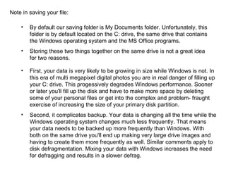 Note in saving your file: First, your data is very likely to be growing in size while Windows is not. In this era of multi megapixel digital photos you are in real danger of filling up your C: drive. This progessively degrades Windows performance. Sooner or later you'll fill up the disk and have to make more space by deleting some of your personal files or get into the complex and problem- fraught exercise of increasing the size of your primary disk partition. Second, it complicates backup. Your data is changing all the time while the Windows operating system changes much less frequently. That means your data needs to be backed up more frequently than Windows. With both on the same drive you'll end up making very large drive images and having to create them more frequently as well. Similar comments apply to disk defragmentation. Mixing your data with Windows increases the need for defragging and results in a slower defrag. By default our saving folder is My Documents folder. Unfortunately, this folder is by default located on the C: drive, the same drive that contains the Windows operating system and the MS Office programs. Storing these two things together on the same drive is not a great idea for two reasons.  