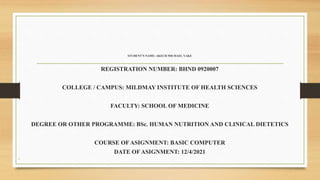 STUDENT’S NAME: AKECH MICHAEL YAKE
REGISTRATION NUMBER: BHND 0920007
COLLEGE / CAMPUS: MILDMAY INSTITUTE OF HEALTH SCIENCES
FACULTY: SCHOOL OF MEDICINE
DEGREE OR OTHER PROGRAMME: BSc. HUMAN NUTRITION AND CLINICAL DIETETICS
COURSE OF ASIGNMENT: BASIC COMPUTER
DATE OF ASIGNMENT: 12/4/2021
•
 