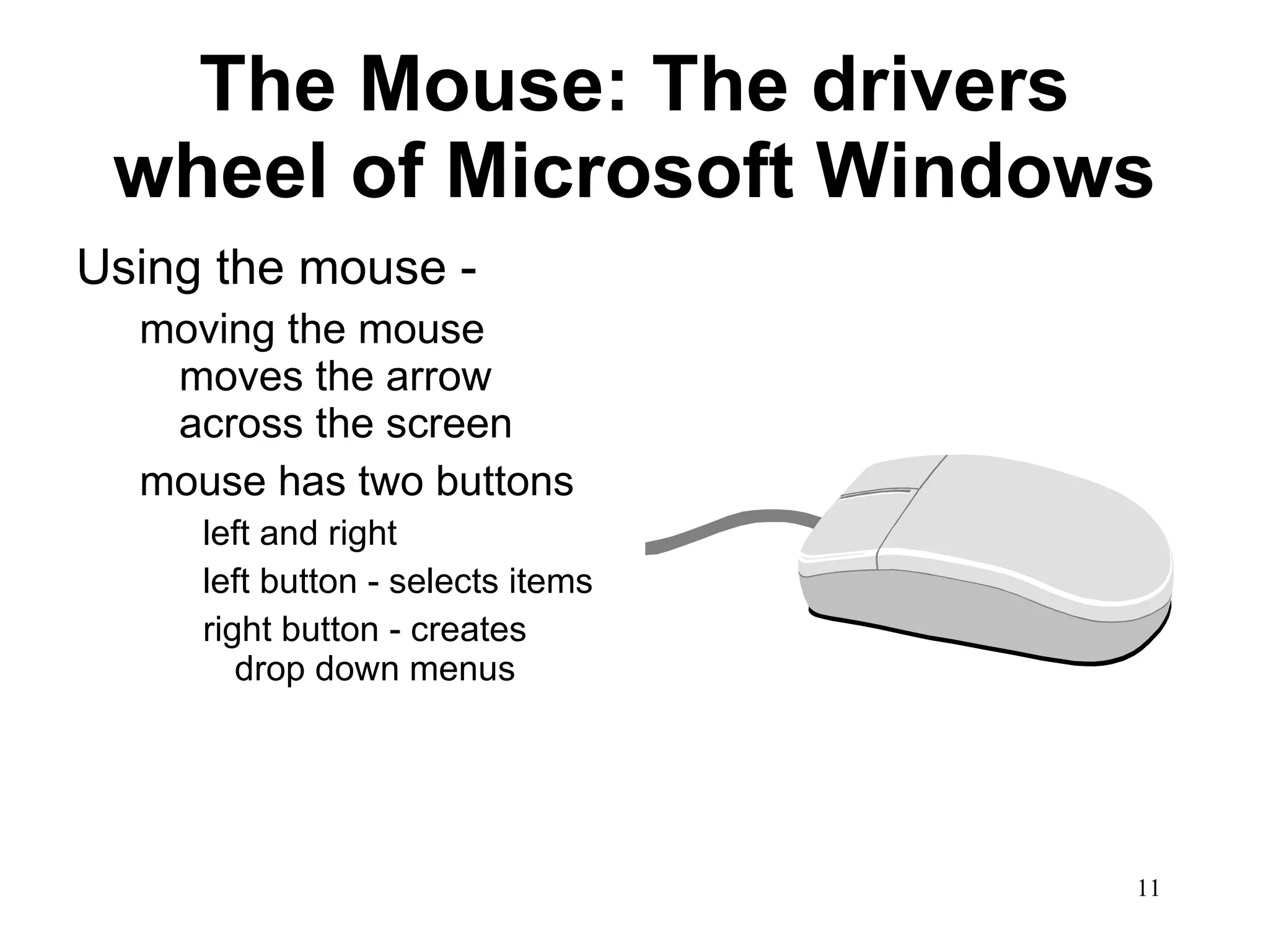 The Mouse: The drivers wheel of Microsoft Windows Using the mouse - moving the mouse moves the arrow across the screen mouse has two buttons left and right left button - selects items  right button - creates drop down menus 