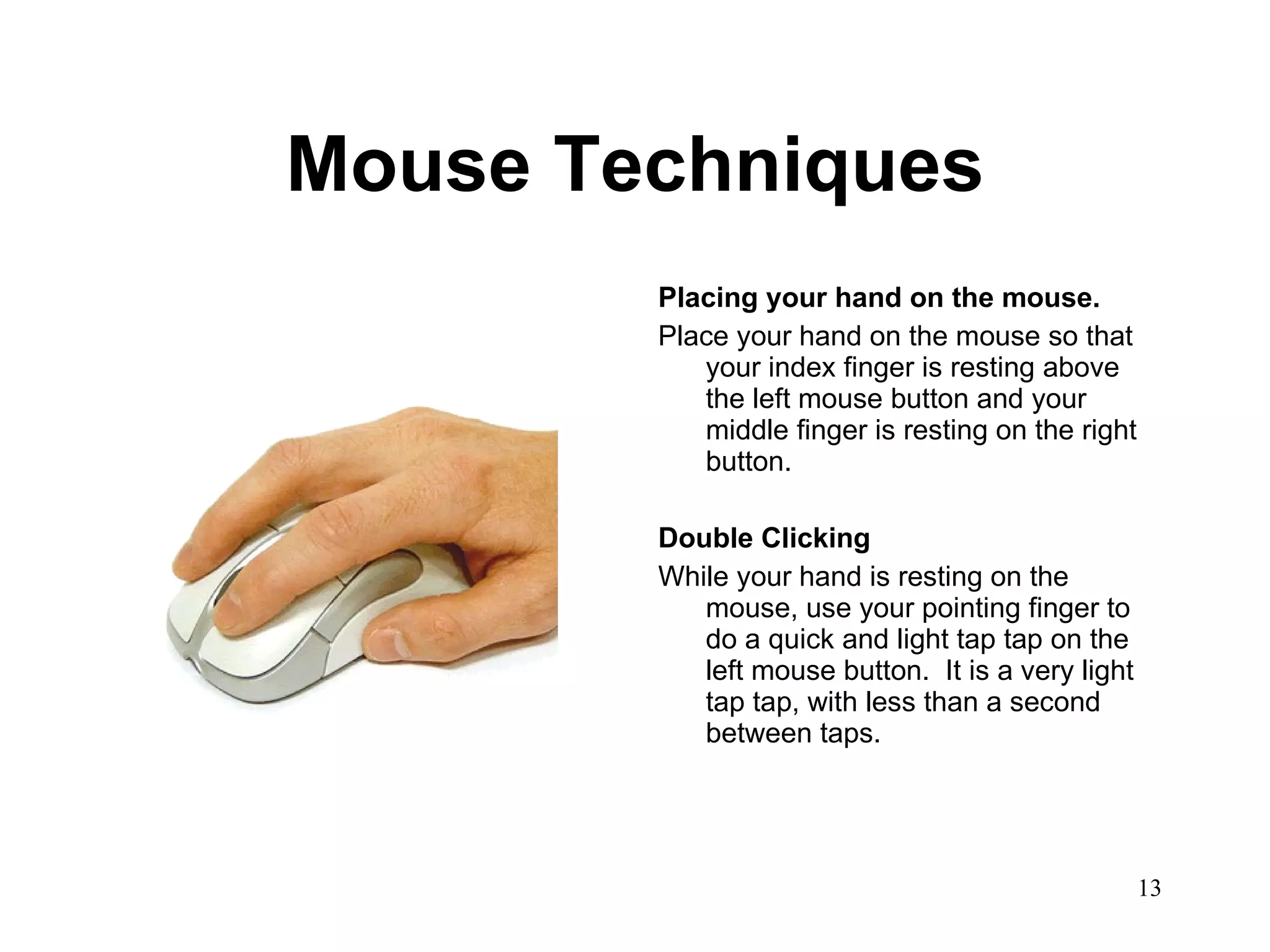 Mouse Techniques Placing your hand on the mouse. Place your hand on the mouse so that your index finger is resting above the left mouse button and your middle finger is resting on the right button.  Double Clicking While your hand is resting on the mouse, use your pointing finger to do a quick and light tap tap on the left mouse button.  It is a very light tap tap, with less than a second between taps.  