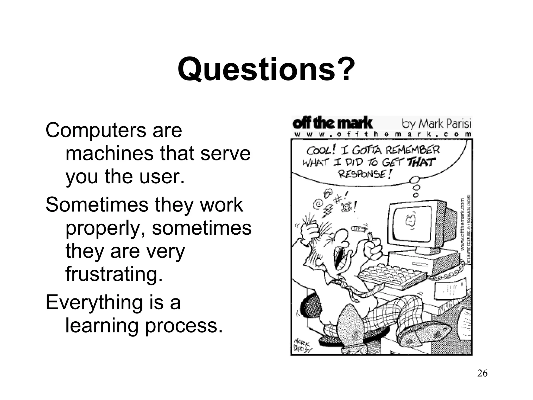 Questions? Computers are machines that serve you the user.  Sometimes they work properly, sometimes they are very frustrating. Everything is a learning process.  
