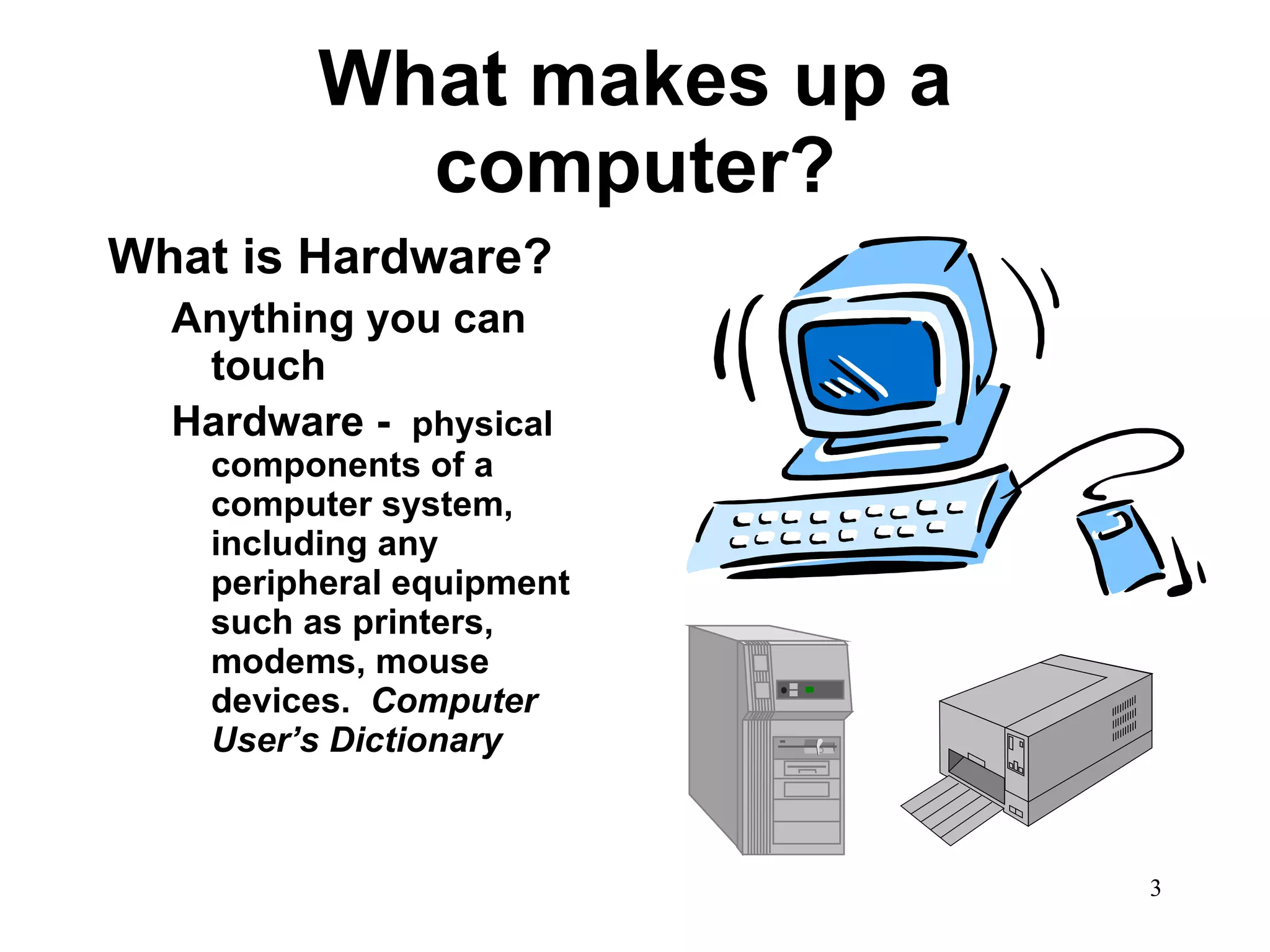 What makes up a computer? What is Hardware? Anything you can touch Hardware -  physical components of a computer system, including any peripheral equipment such as printers, modems, mouse devices.  Computer User’s Dictionary   