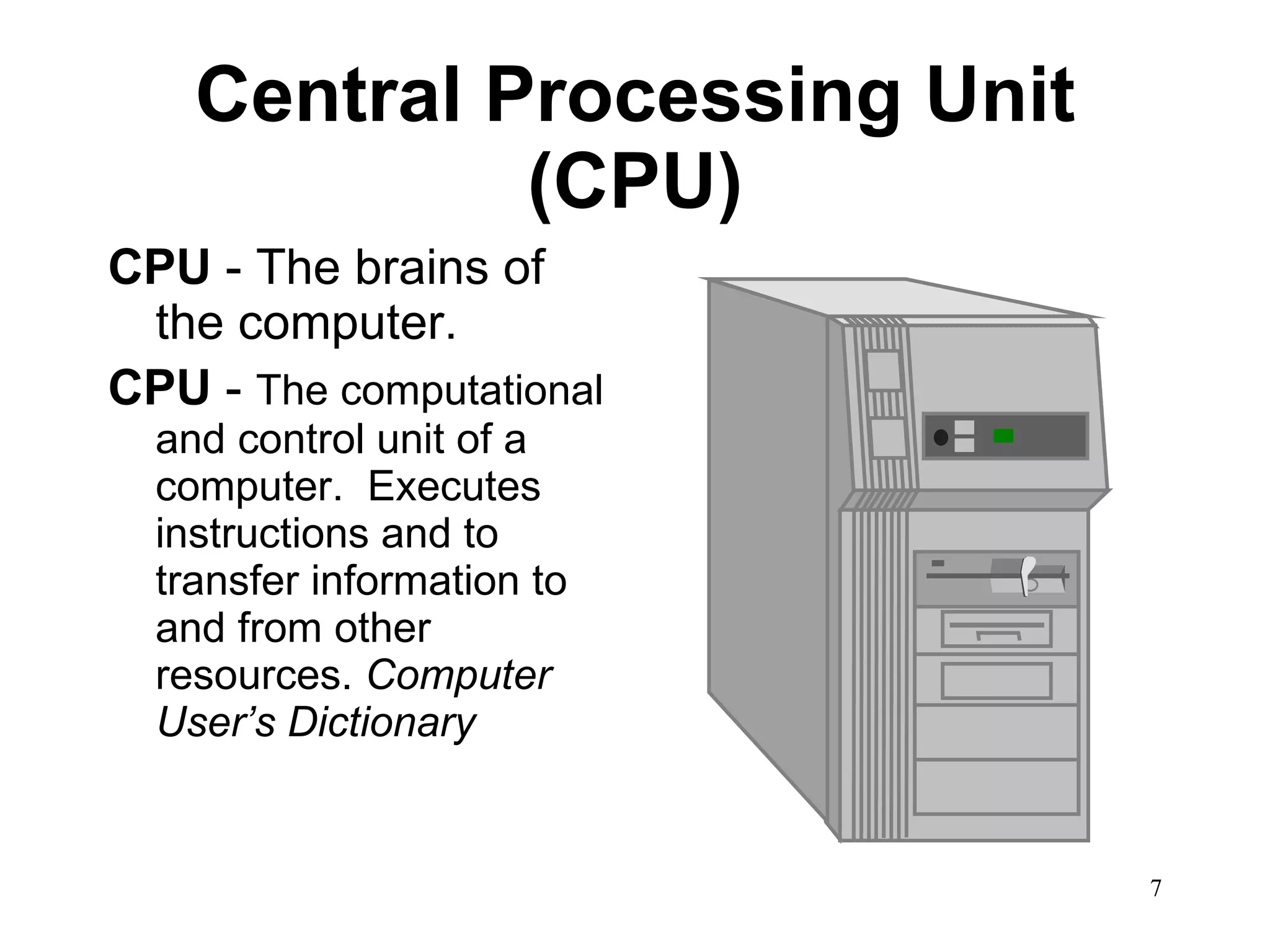 Central Processing Unit (CPU) CPU  - The brains of the computer. CPU  -  The computational and control unit of a computer.  Executes instructions and to transfer information to and from other resources.  Computer User’s Dictionary 