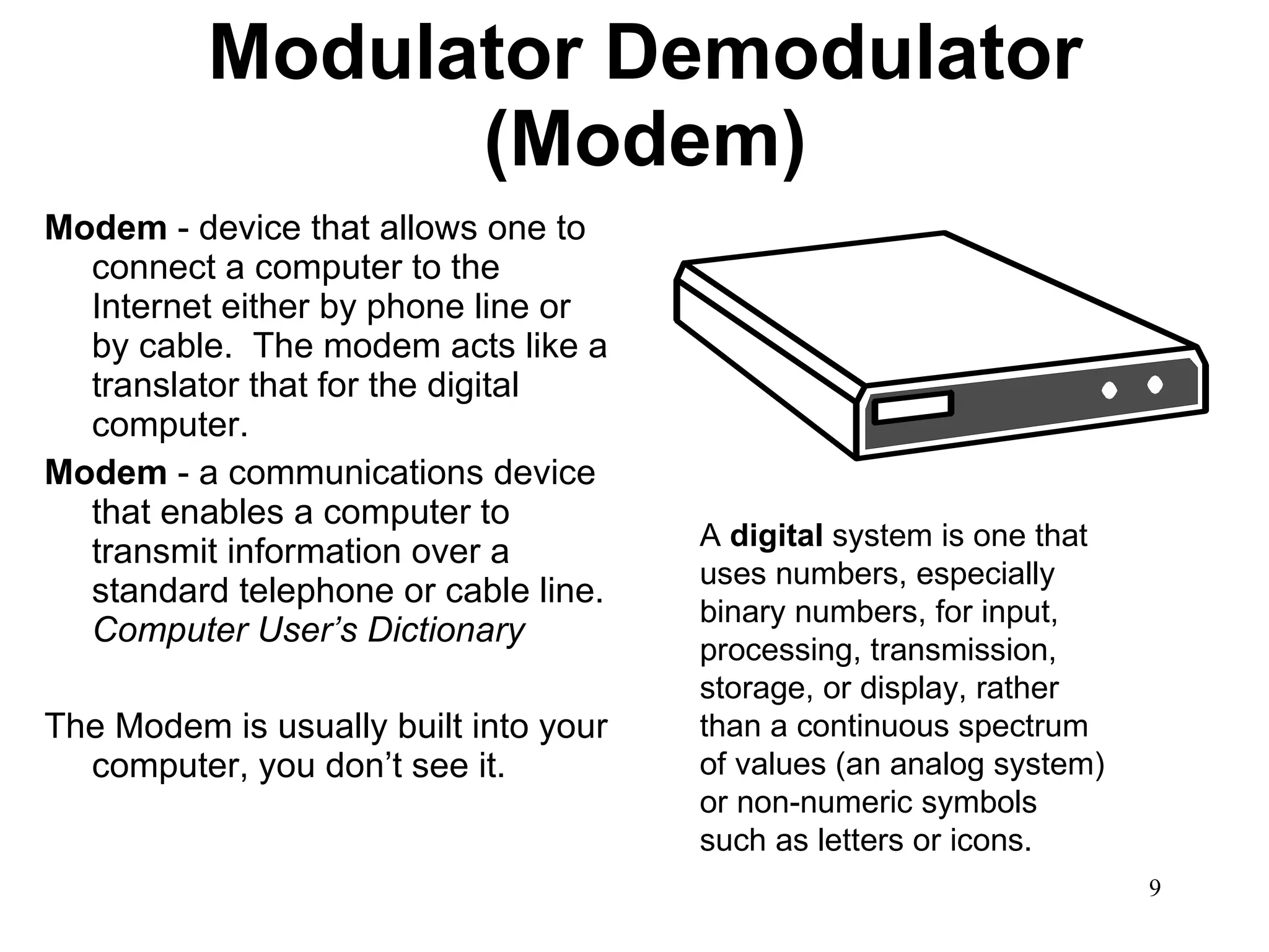 Modulator Demodulator (Modem) Modem  - device that allows one to connect a computer to the Internet either by phone line or by cable.  The modem acts like a translator that for the digital computer. Modem  - a communications device that enables a computer to transmit information over a standard telephone or cable line.  Computer User’s Dictionary The Modem is usually built into your computer, you don’t see it.  A  digital  system is one that uses numbers, especially binary numbers, for input, processing, transmission, storage, or display, rather than a continuous spectrum of values (an analog system) or non-numeric symbols such as letters or icons. 