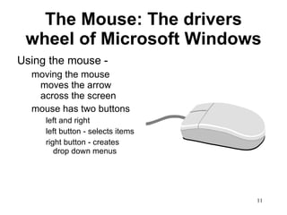 The Mouse: The drivers wheel of Microsoft Windows Using the mouse - moving the mouse moves the arrow across the screen mouse has two buttons left and right left button - selects items  right button - creates drop down menus 