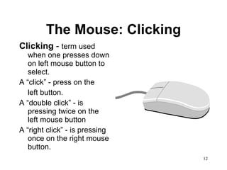 The Mouse: Clicking Clicking  -  term used when one presses down on left mouse button to select.  A “click” - press on the left button.  A “double click” - is pressing twice on the left mouse button A “right click” - is pressing once on the right mouse button. 