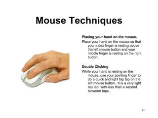 Mouse Techniques Placing your hand on the mouse. Place your hand on the mouse so that your index finger is resting above the left mouse button and your middle finger is resting on the right button.  Double Clicking While your hand is resting on the mouse, use your pointing finger to do a quick and light tap tap on the left mouse button.  It is a very light tap tap, with less than a second between taps.  