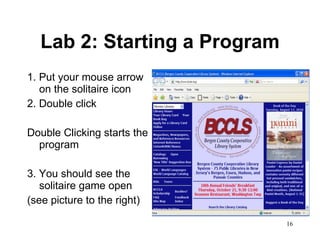 Lab 2: Starting a Program 1. Put your mouse arrow on the solitaire icon 2. Double click  Double Clicking starts the program 3. You should see the solitaire game open  (see picture to the right) 