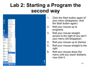 Lab 2: Starting a Program the second way Click the Start button again (if your menu disappears, click the Start button again) Roll your mouse up to programs Roll your mouse straight across to the right (if you don’t your menu will disappear) Roll your mouse up to Games Roll your mouse straight to the right Roll your mouse down the menu until you reach Solitaire, now click it.  