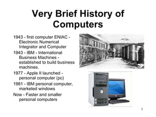 Very Brief History of Computers 1943 - first computer ENIAC - Electronic Numerical Integrator and Computer 1943 - IBM - International Business Machines - established to build business machines. 1977 - Apple II launched - personal computer (pc) 1981 - IBM personal computer, marketed windows Now - Faster and smaller personal computers  