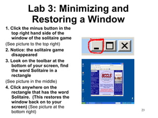 Lab 3: Minimizing and Restoring a Window 1. Click the minus button in the top right hand side of the window of the solitaire game  (See picture to the top right) 2. Notice: the solitaire game disappeared 3. Look on the toolbar at the bottom of your screen, find the word Solitaire in a rectangle (See picture in the middle) 4. Click anywhere on the rectangle that has the word Solitaire.  (This restores the window back on to your screen)  (See picture at the bottom right) 