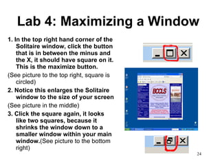 Lab 4: Maximizing a Window 1. In the top right hand corner of the Solitaire window, click the button that is in between the minus and the X, it should have square on it.  This is the maximize button.  (See picture to the top right, square is circled) 2. Notice this enlarges the Solitaire window to the size of your screen  (See picture in the middle) 3. Click the square again, it looks like two squares, because it shrinks the window down to a smaller window within your main window. (See picture to the bottom right)  