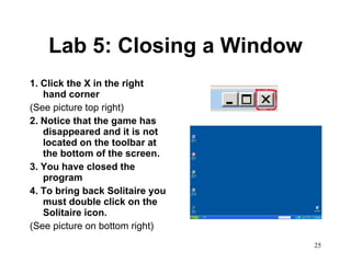 Lab 5: Closing a Window 1. Click the X in the right hand corner (See picture top right) 2. Notice that the game has disappeared and it is not located on the toolbar at the bottom of the screen. 3. You have closed the program 4. To bring back Solitaire you must double click on the Solitaire icon.  (See picture on bottom right) 