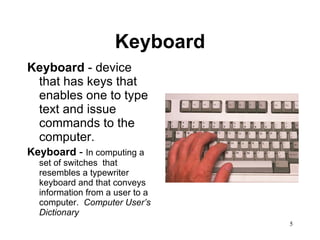 Keyboard Keyboard  - device that has keys that enables one to type text and issue commands to the computer. Keyboard  -  In computing a set of switches  that resembles a typewriter keyboard and that conveys information from a user to a computer.  Computer User’s Dictionary 