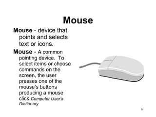 Mouse Mouse  - device that points and selects text or icons.  Mouse  -  A common pointing device.  To select items or choose commands on the screen, the user presses one of the mouse’s buttons producing a mouse click. Computer User’s Dictionary 