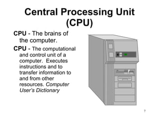 Central Processing Unit (CPU) CPU  - The brains of the computer. CPU  -  The computational and control unit of a computer.  Executes instructions and to transfer information to and from other resources.  Computer User’s Dictionary 
