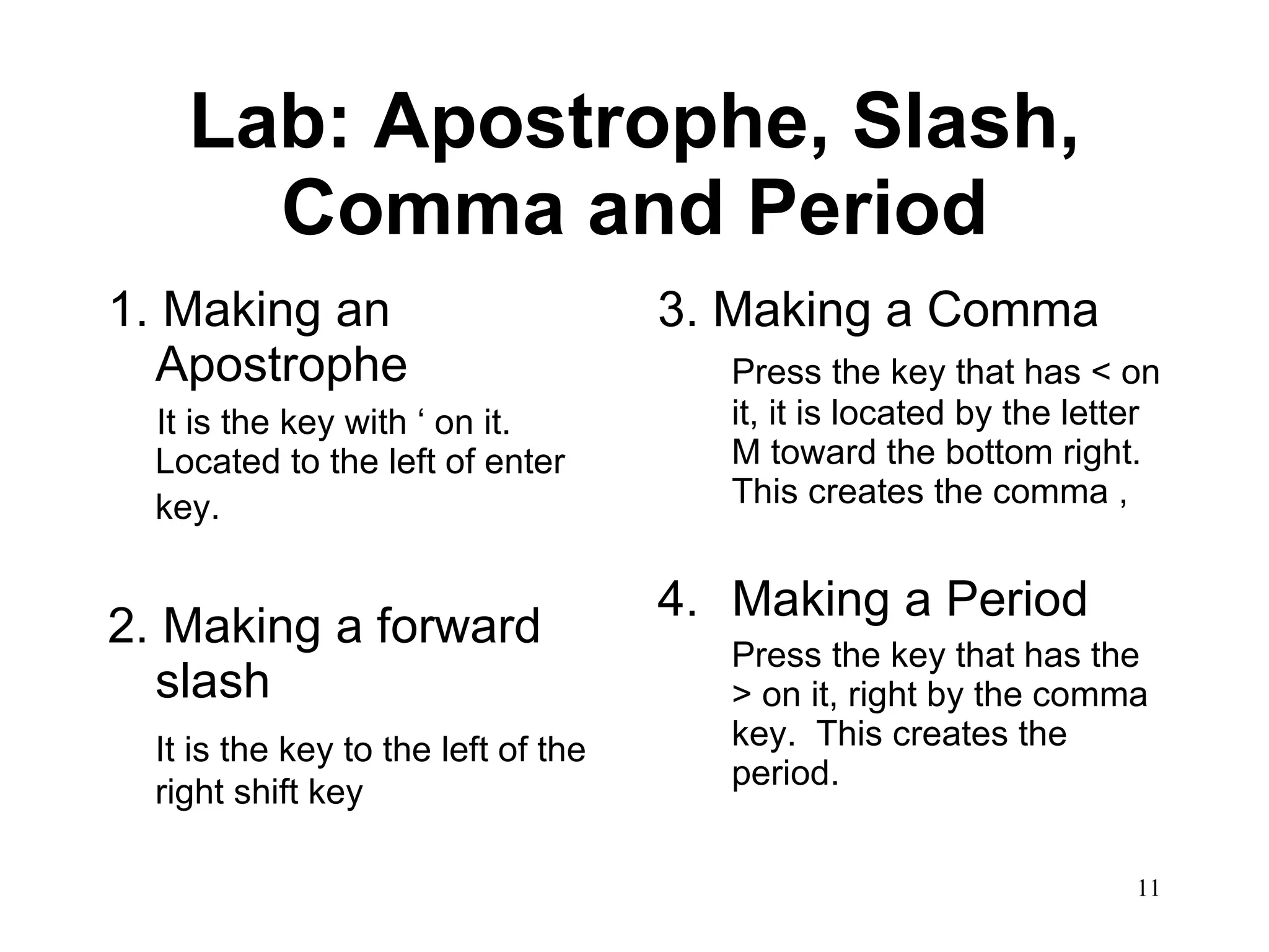 Lab: Apostrophe, Slash, Comma and Period 1.   Making an Apostrophe It is the key with ‘ on it.  Located to the left of enter key.   2.   Making a forward slash It is the key to the left of the right shift key 3. Making a Comma Press the key that has < on it, it is located by the letter M toward the bottom right.  This creates the comma , Making a Period Press the key that has the > on it, right by the comma key.  This creates the period. 
