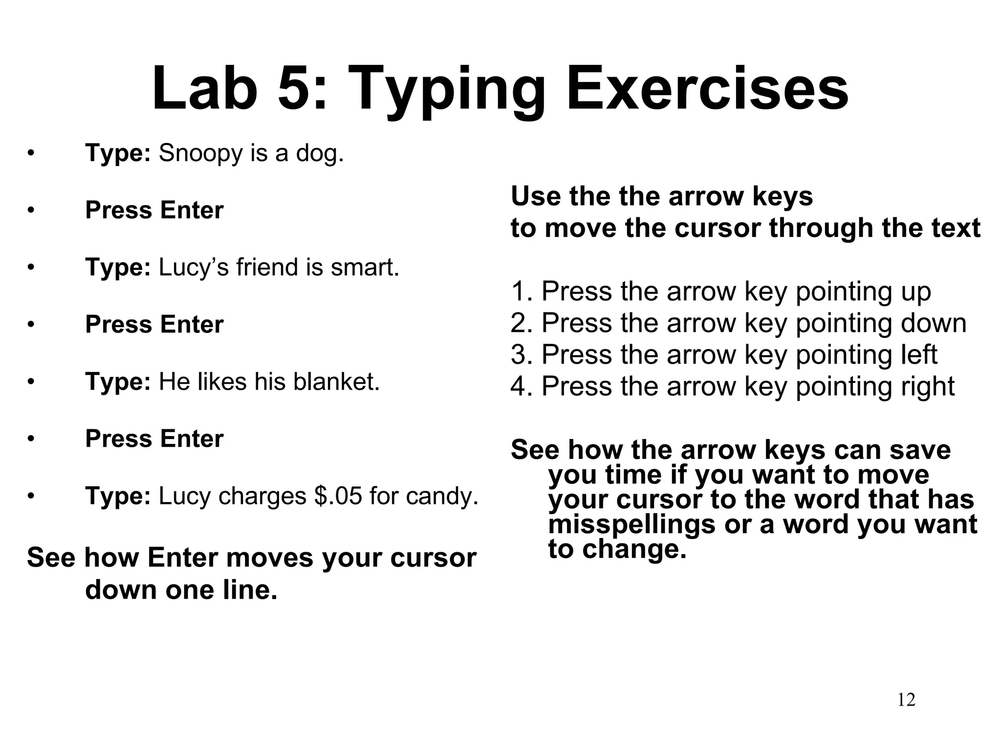 Lab 5: Typing Exercises Type:  Snoopy is a dog.  Press Enter Type:  Lucy’s friend is smart. Press Enter Type:  He likes his blanket. Press Enter Type:  Lucy charges $.05   for candy.   See how Enter moves your cursor down one line.   Use the the arrow keys  to move the cursor through the text 1.   Press the arrow key pointing up 2. Press the arrow key pointing down 3. Press the arrow key pointing left 4. Press the arrow key pointing right See how the arrow keys can save you time if you want to move your cursor to the word that has misspellings or a word you want to change. 