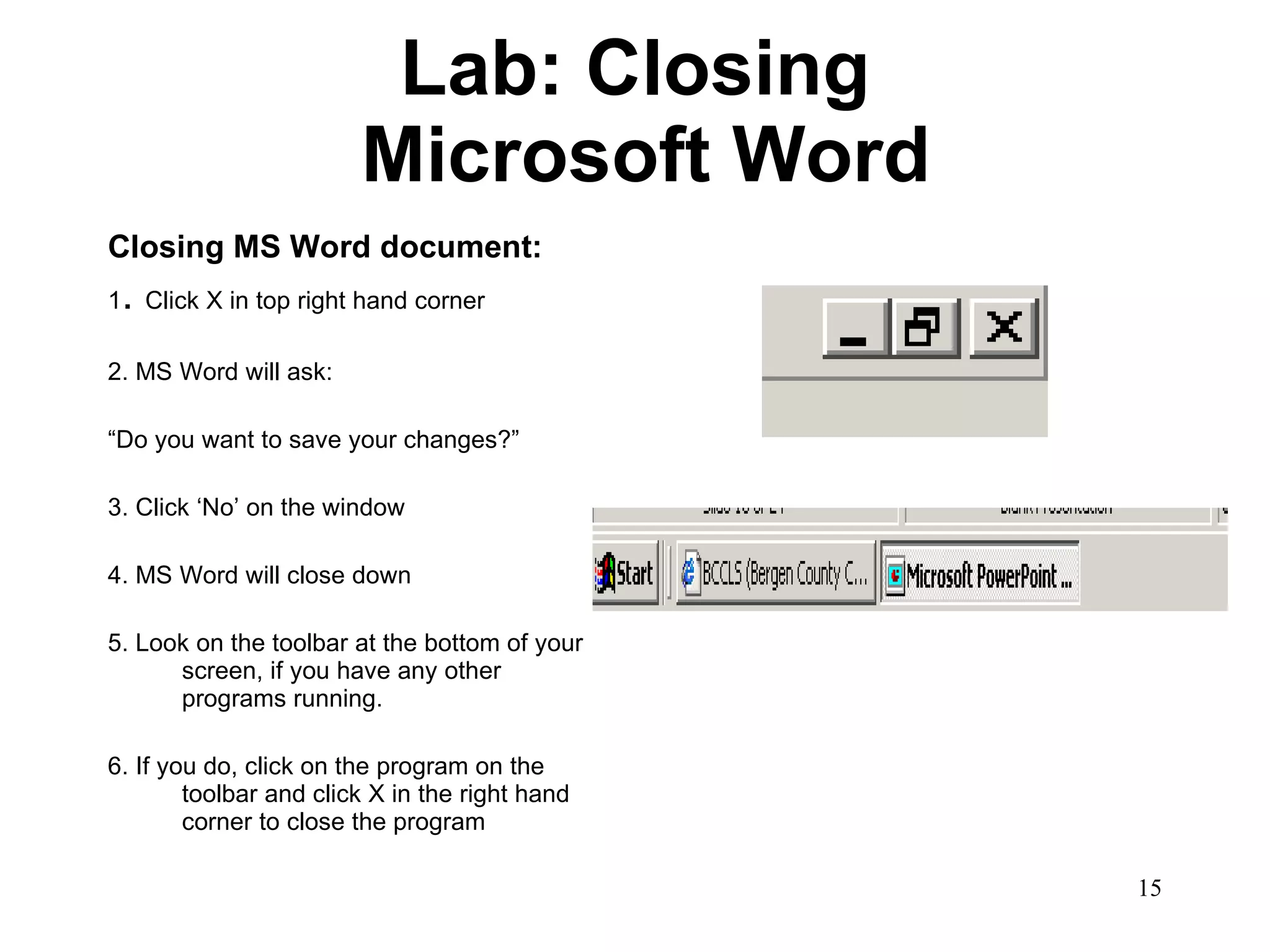 Lab: Closing  Microsoft Word Closing MS Word document: 1 .  Click X in top right hand corner 2. MS Word will ask: “ Do you want to save your changes?” 3. Click ‘No’ on the window 4. MS Word will close down 5. Look on the toolbar at the bottom of your screen, if you have any other programs running. 6. If you do, click on the program on the toolbar and click X in the right hand corner to close the program 