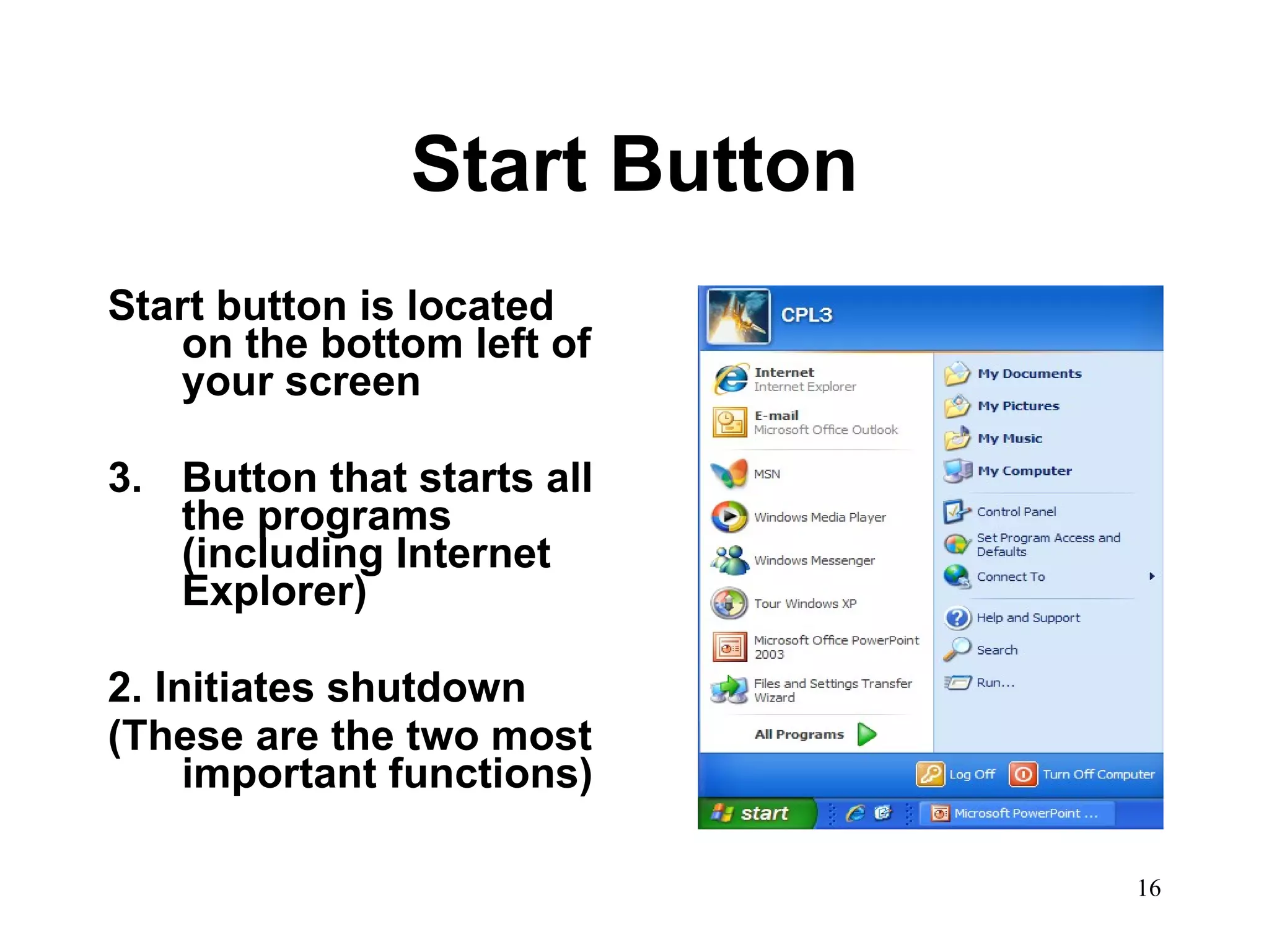 Start Button Start button is located on the bottom left of your screen  Button that starts all the programs (including Internet Explorer) 2. Initiates shutdown (These are the two most important functions) 