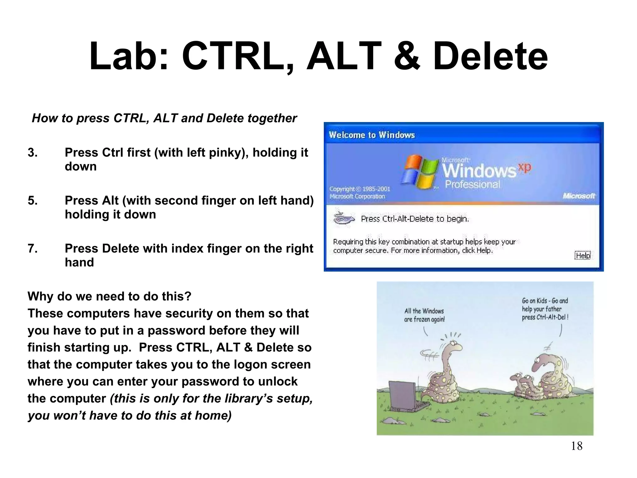 Lab: CTRL, ALT & Delete How to press CTRL, ALT and Delete together   Press Ctrl first (with left pinky), holding it down Press Alt (with second finger on left hand) holding it down Press Delete with index finger on the right hand Why do we need to do this? These computers have security on them so that you have to put in a password before they will finish starting up.  Press CTRL, ALT & Delete so that the computer takes you to the logon screen where you can enter your password to unlock the computer  (this is only for the library’s setup, you won’t have to do this at home) 