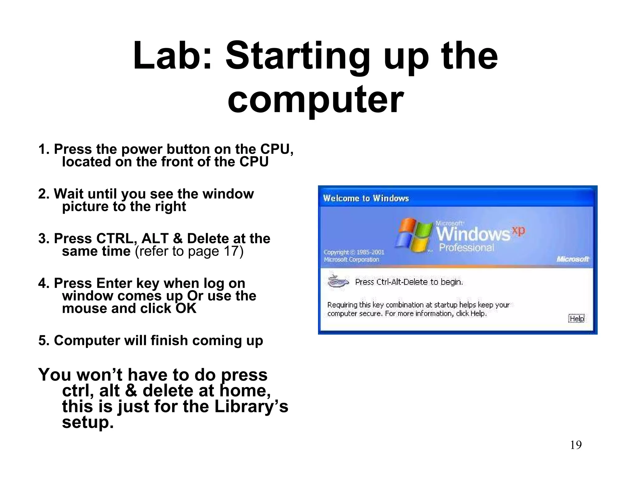 Lab: Starting up the computer 1. Press the power button on the CPU, located on the front of the CPU 2. Wait until you see the window picture to the right 3. Press CTRL, ALT & Delete at the same time  (refer to page 17) 4. Press Enter key when log on window comes up Or use the mouse and click OK 5. Computer will finish coming up You won’t have to do press ctrl, alt & delete at home, this is just for the Library’s setup.  