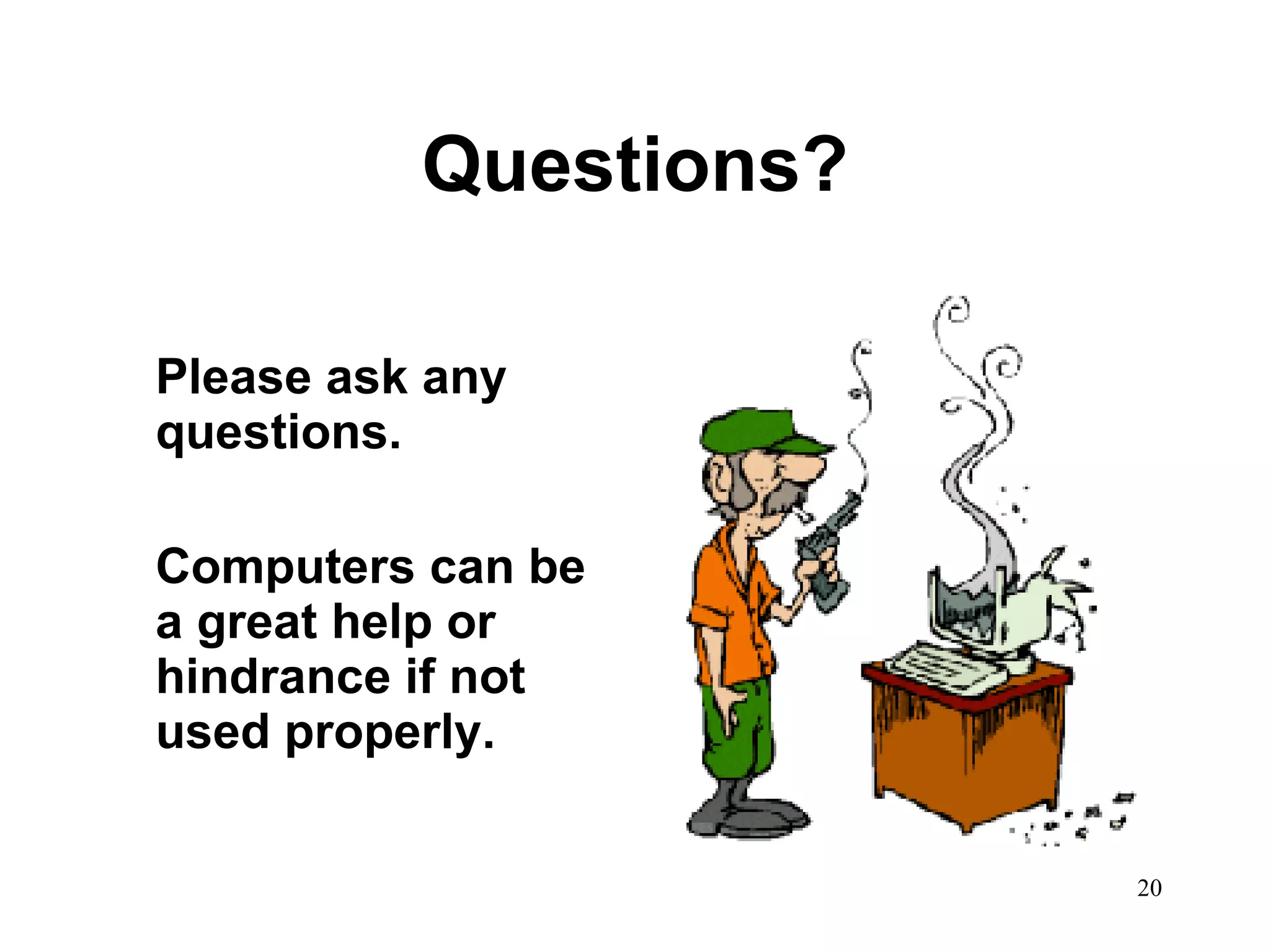 Questions? Please ask any questions.  Computers can be a great help or hindrance if not used properly. 