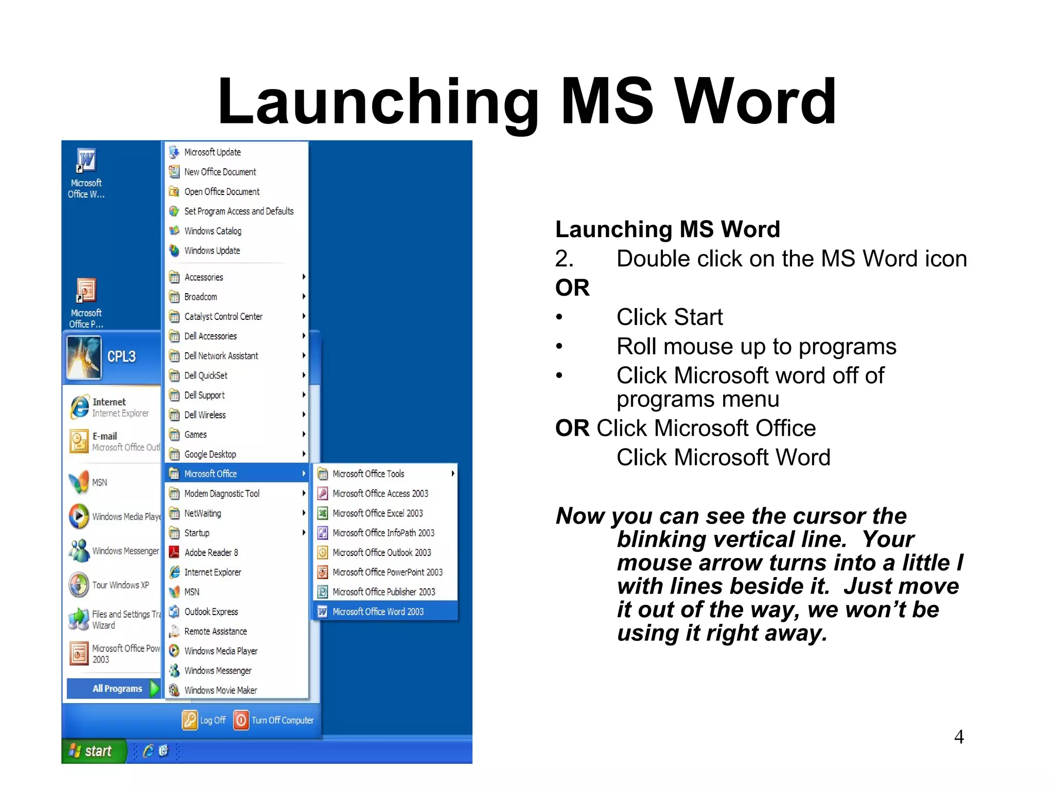 Launching MS Word Launching MS Word Double click on the MS Word icon OR Click Start Roll mouse up to programs Click Microsoft word off of programs menu OR  Click Microsoft Office Click Microsoft Word Now you can see the cursor the blinking vertical line.  Your mouse arrow turns into a little I with lines beside it.  Just move it out of the way, we won’t be using it right away.   