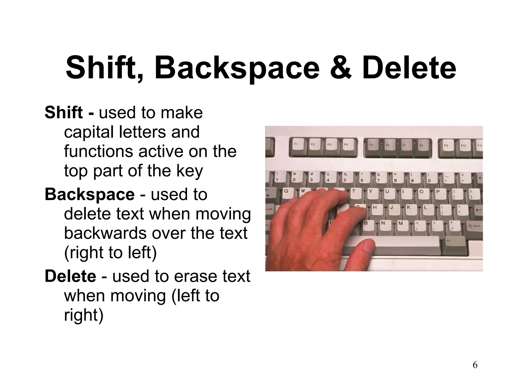 Shift, Backspace & Delete Shift -  used to make capital letters and functions active on the top part of the key Backspace  - used to delete text when moving backwards over the text (right to left) Delete  - used to erase text when moving (left to right) 