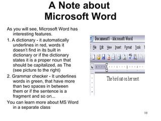 A Note about  Microsoft Word As you will see, Microsoft Word has interesting features.  1. A dictionary - it automatically underlines in red, words it doesn’t find in its built in dictionary or if the dictionary states it is a proper noun that should be capitalized, as The (see picture to the right) 2. Grammar checker - It underlines words in green, that have more than two spaces in between them or if the sentence is a fragment and so on...  You can learn more about MS Word in a separate class 