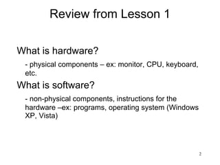 Review from Lesson 1 What is hardware? - physical components – ex: monitor, CPU, keyboard, etc.  What is software? - non-physical components, instructions for the hardware –ex: programs, operating system (Windows XP, Vista) 