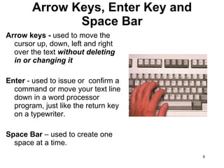 Arrow Keys, Enter Key and Space Bar Arrow keys -  used to move the cursor up, down, left and right over the text  without deleting in or changing it Enter  - used to issue or  confirm a command or move your text line down in a word processor program, just like the return key on a typewriter. Space Bar  – used to create one space at a time. 