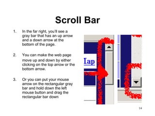 Scroll Bar In the far right, you’ll see a gray bar that has an up arrow and a down arrow at the bottom of the page. 2.  You can make the web page  move up and down by either clicking on the top arrow or the bottom arrow. 3.  Or you can put your mouse arrow on the rectangular gray bar and hold down the left mouse button and drag the rectangular bar down 