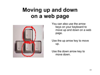 Moving up and down on a web page You can also use the arrow keys on your keyboard to move up and down on a web page.  Use the up arrow key to move up. Use the down arrow key to move down. 