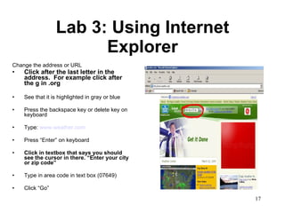 Lab 3: Using Internet Explorer Change the address or URL  Click after the last letter in the address.  For example click after the g in .org  See that it is highlighted in gray or blue Press the backspace key or delete key on keyboard Type:  www.weather.com Press “Enter” on keyboard Click in textbox that says you should see the cursor in there. “Enter your city or zip code” Type in area code in text box (07649) Click “Go”  