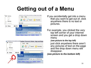 Getting out of a Menu If you accidentally get into a menu that you want to get out of, click anywhere there is no text or pictures. For example, you clicked the very top left corner of your internet screen and you get a drop down menu  (see picture to the top left) just click anywhere there aren’t any pictures of text on the page and the drop down menu will disappear.  (see picture to the bottom left) 