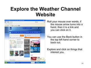 Explore the Weather Channel Website Roll your mouse over words, if the mouse arrow turns into a hand, then it is a link and you can click on it. You can use the Back button in the top left hand corner to back out.  Explore and click on things that interest you. 