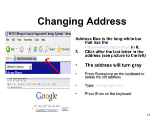 Changing Address Address Box is the long white bar that has the  http://www2.bccls.org/   in it. Click after the last letter in the address (see picture to the left) The address will turn gray Press Backspace on the keyboard to delete the old address Type:  www.google.com Press Enter on the keyboard 