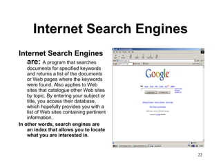 Internet Search Engines Internet Search Engines are:  A program that searches documents for specified keywords and returns a list of the documents or Web pages where the keywords were found. Also applies to Web sites that catalogue other Web sites by topic. By entering your subject or title, you access their database, which hopefully provides you with a list of Web sites containing pertinent information.  In other words, search engines are an index that allows you to locate what you are interested in. 