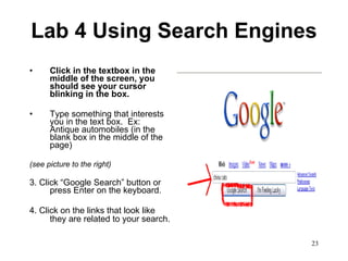 Lab 4 Using Search Engines Click in the textbox in the middle of the screen, you should see your cursor blinking in the box. Type something that interests you in the text box.  Ex: Antique automobiles (in the blank box in the middle of the page) (see picture to the right) 3. Click “Google Search” button or press Enter on the keyboard. 4. Click on the links that look like they are related to your search.   